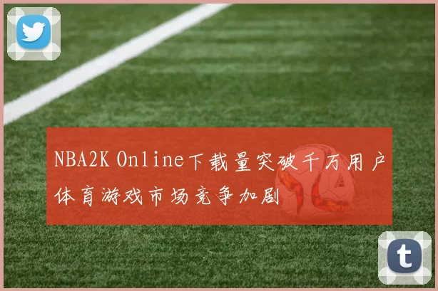 NBA2K Online下载量突破千万用户体育游戏市场竞争加剧