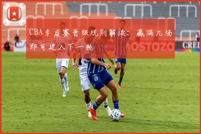 CBA季后赛晋级规则解读：赢满几场即可进入下一轮