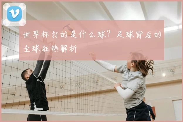世界杯打的是什么球?足球背后的全球狂热解析