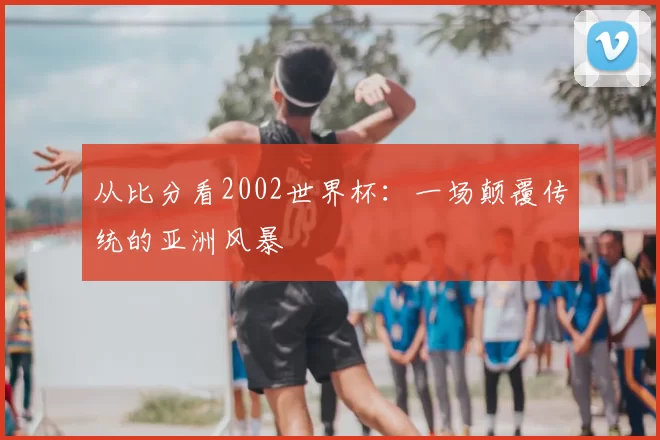 从比分看2002世界杯:一场颠覆传统的亚洲风暴