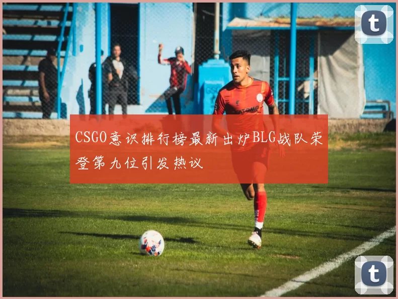 CSGO意识排行榜最新出炉BLG战队荣登第九位引发热议