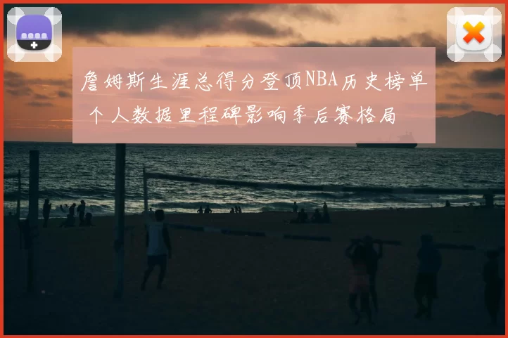詹姆斯生涯总得分登顶NBA历史榜单 个人数据里程碑影响季后赛格局