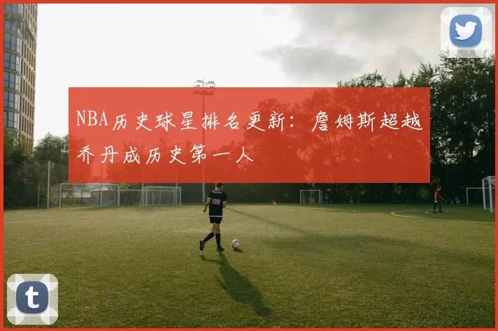 NBA历史球星排名更新：詹姆斯超越乔丹成历史第一人