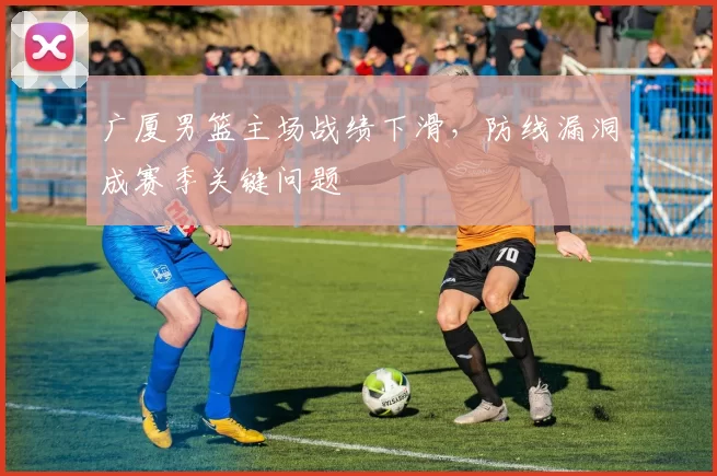 广厦男篮主场战绩下滑，防线漏洞成赛季关键问题