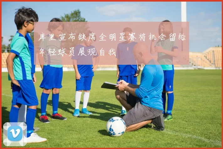 库里宣布缺席全明星赛将机会留给年轻球员展现自我