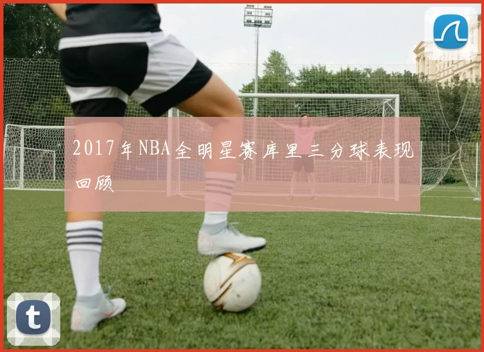 2017年NBA全明星赛库里三分球表现回顾