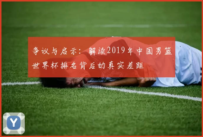 争议与启示：解读2019年中国男篮世界杯排名背后的真实差距