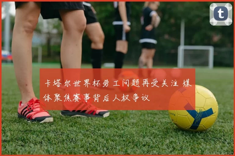 卡塔尔世界杯劳工问题再受关注 媒体聚焦赛事背后人权争议