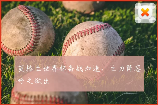 英格兰世界杯备战加速,主力阵容呼之欲出