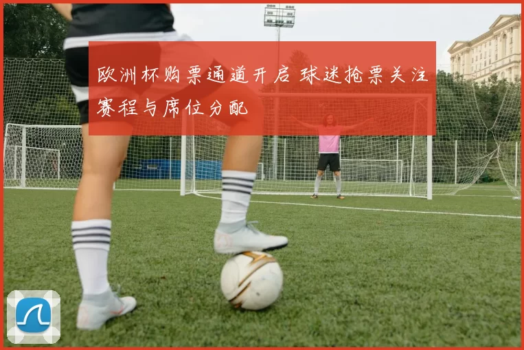 欧洲杯购票通道开启 球迷抢票关注赛程与席位分配