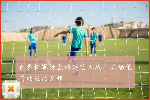 世界杯赛场上的英巴大战：五场值得铭记的交锋