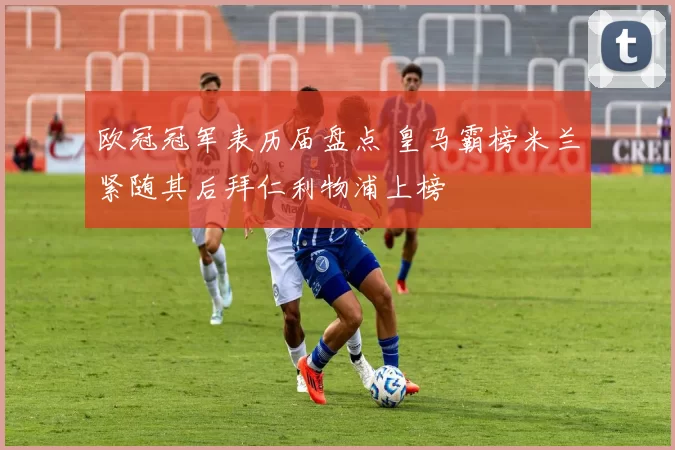 欧冠冠军表历届盘点 皇马霸榜米兰紧随其后拜仁利物浦上榜