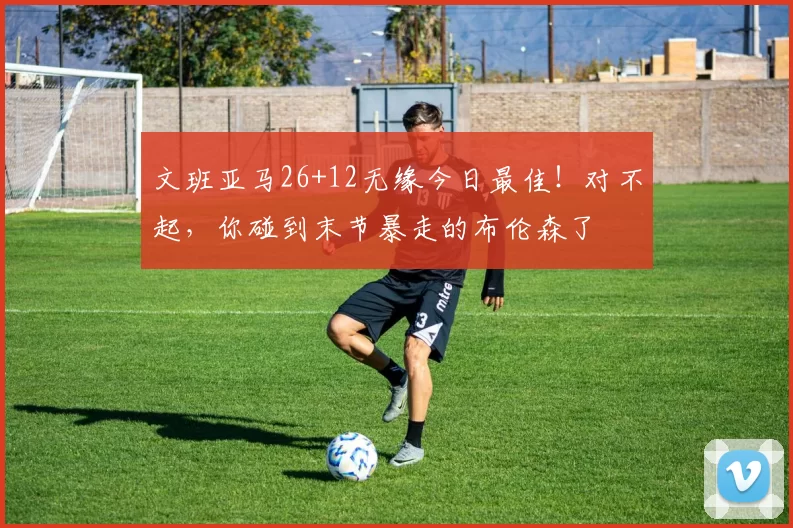 文班亚马26+12无缘今日最佳！对不起，你碰到末节暴走的布伦森了