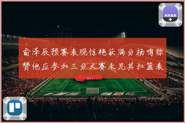 俞泽辰预赛表现惊艳获满分杨鸣称赞他应参加三分大赛未见其扣篮表现