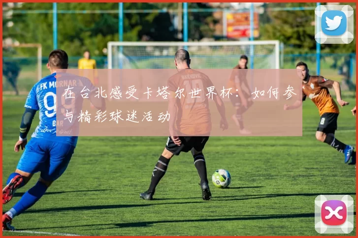 在台北感受卡塔尔世界杯:如何参与精彩球迷活动