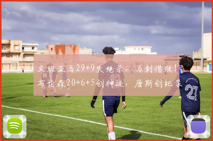 文班亚马29+9失绝杀,马刺惜败!布伦森20+6+5创神迹,唐斯创纪录