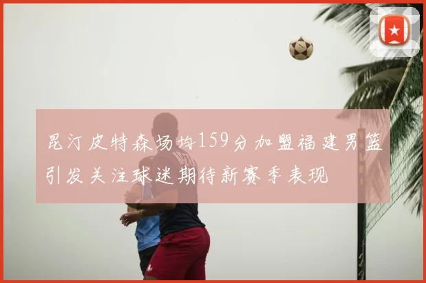 昆汀皮特森场均159分加盟福建男篮引发关注球迷期待新赛季表现
