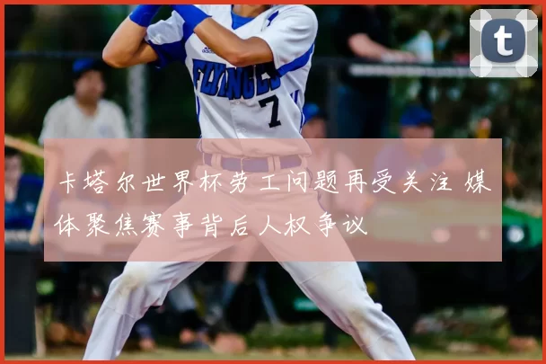 卡塔尔世界杯劳工问题再受关注 媒体聚焦赛事背后人权争议