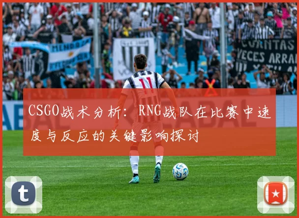 CSGO战术分析:RNG战队在比赛中速度与反应的关键影响探讨