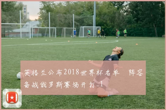 英格兰公布2018世界杯名单 阵容备战俄罗斯赛场开打_1
