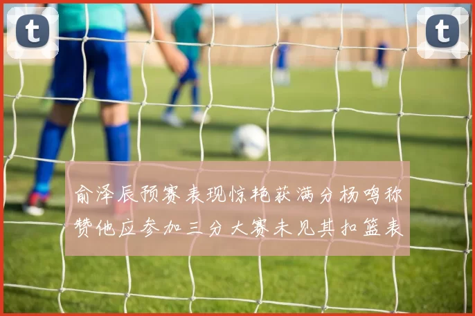 俞泽辰预赛表现惊艳获满分杨鸣称赞他应参加三分大赛未见其扣篮表现