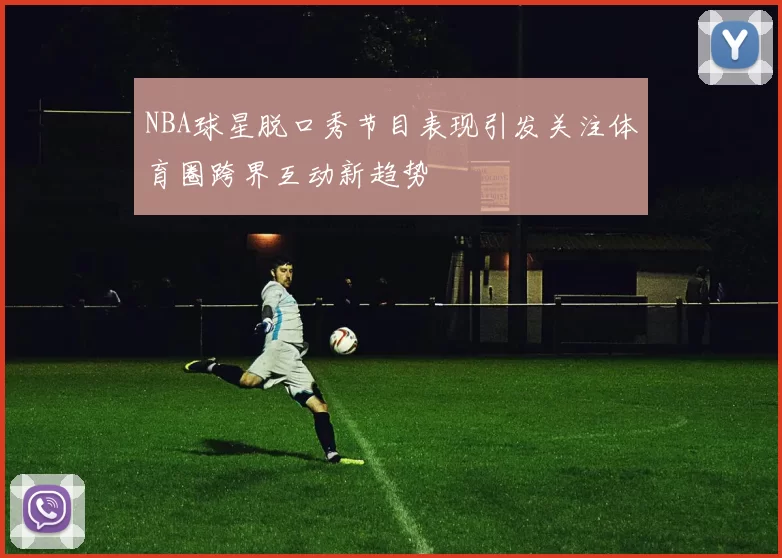 NBA球星脱口秀节目表现引发关注体育圈跨界互动新趋势