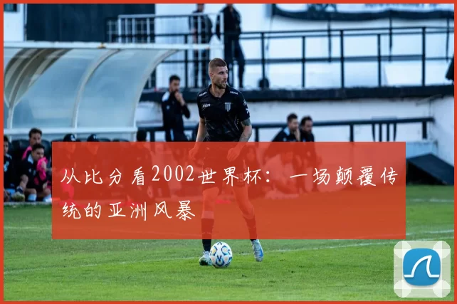 从比分看2002世界杯:一场颠覆传统的亚洲风暴