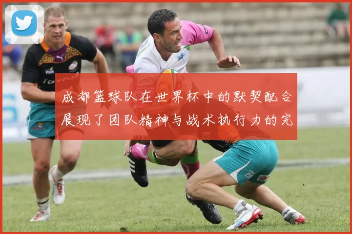 成都篮球队在世界杯中的默契配合展现了团队精神与战术执行力的完美结合