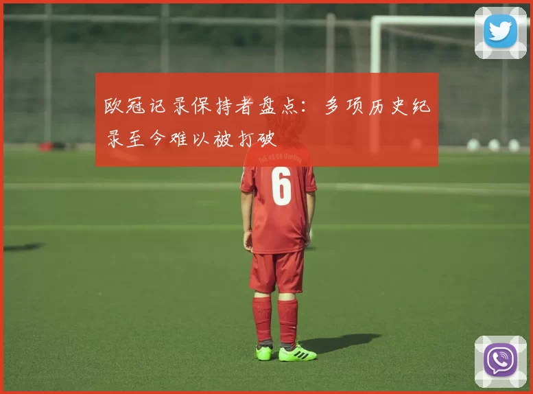 欧冠记录保持者盘点:多项历史纪录至今难以被打破
