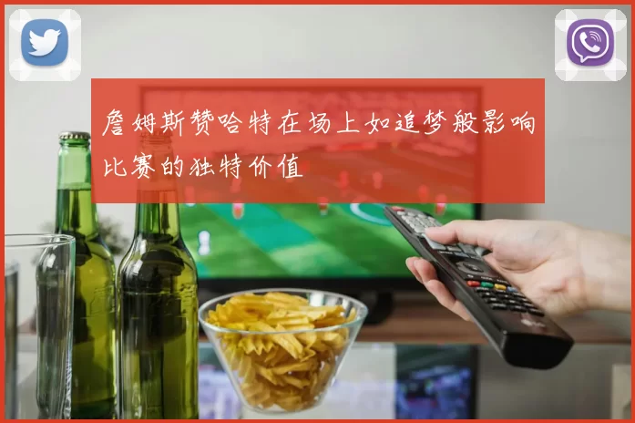 詹姆斯赞哈特在场上如追梦般影响比赛的独特价值
