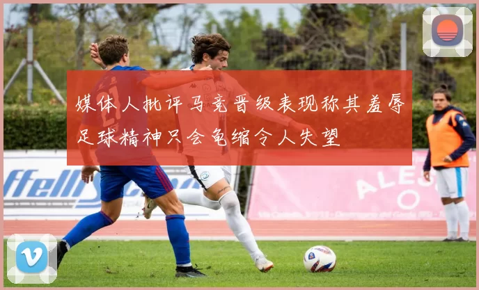 媒体人批评马竞晋级表现称其羞辱足球精神只会龟缩令人失望
