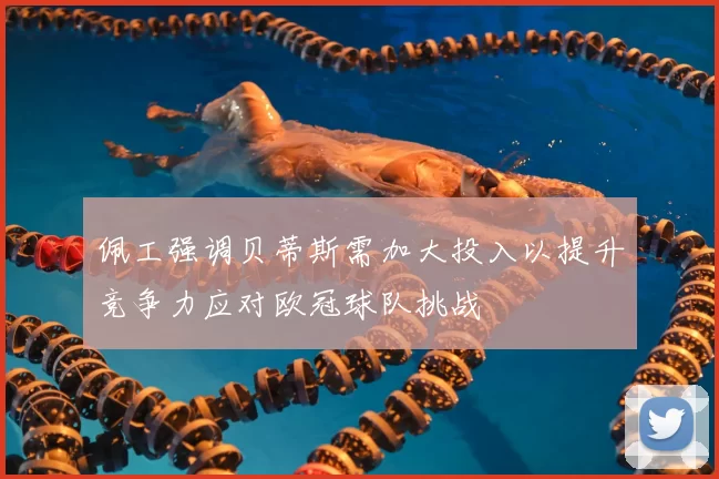 佩工强调贝蒂斯需加大投入以提升竞争力应对欧冠球队挑战