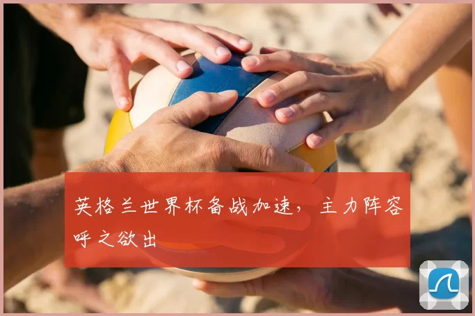 英格兰世界杯备战加速，主力阵容呼之欲出