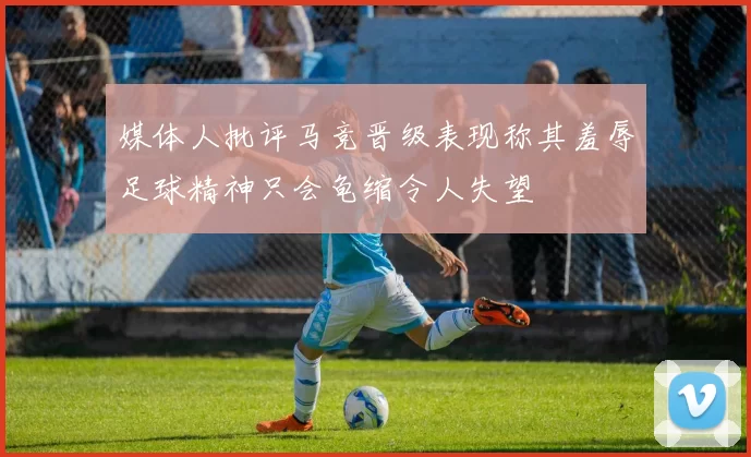 媒体人批评马竞晋级表现称其羞辱足球精神只会龟缩令人失望
