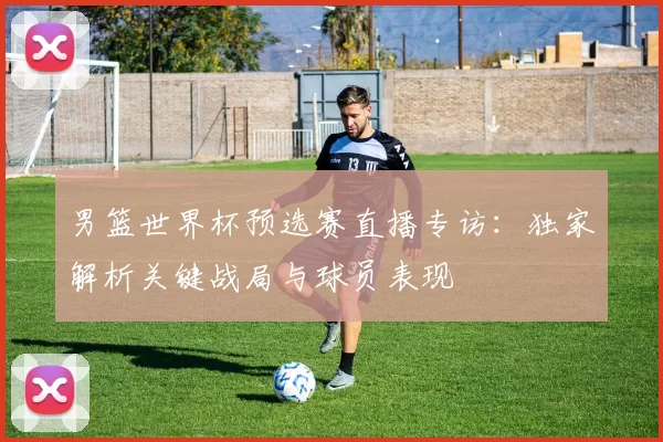 男篮世界杯预选赛直播专访：独家解析关键战局与球员表现
