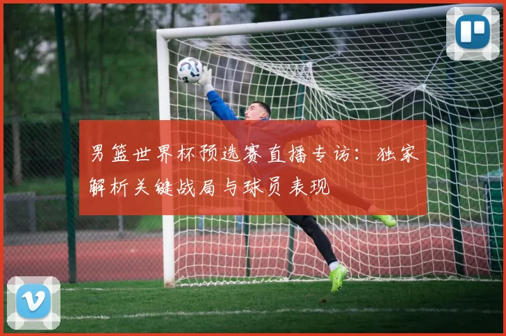 男篮世界杯预选赛直播专访：独家解析关键战局与球员表现