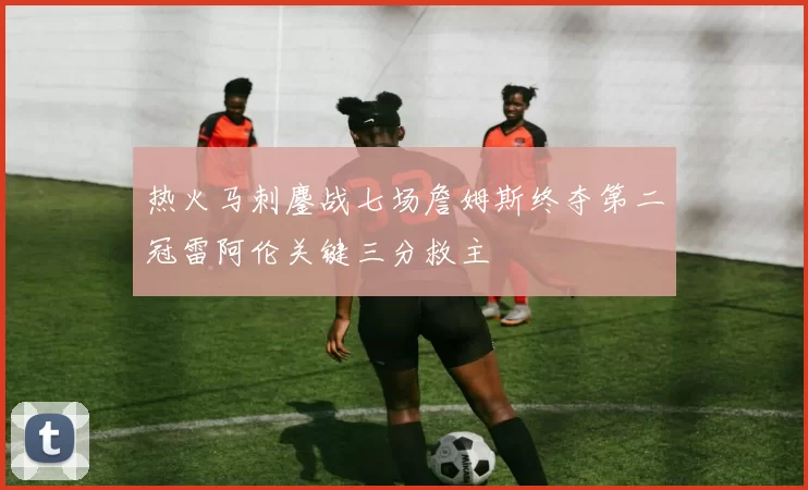 热火马刺鏖战七场詹姆斯终夺第二冠雷阿伦关键三分救主