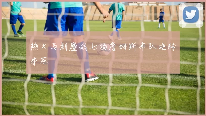 热火马刺鏖战七场詹姆斯率队逆转夺冠