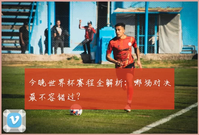 今晚世界杯赛程全解析:哪场对决最不容错过?