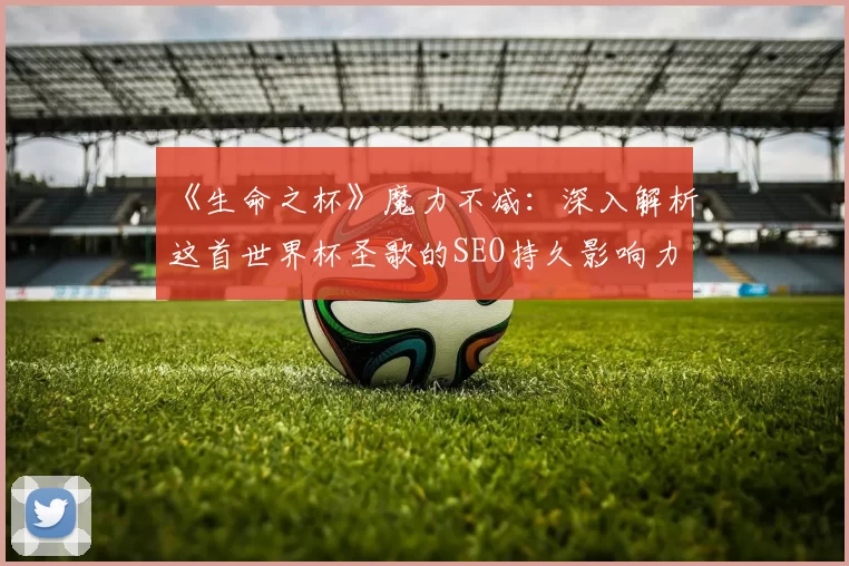 《生命之杯》魔力不减:深入解析这首世界杯圣歌的SEO持久影响力