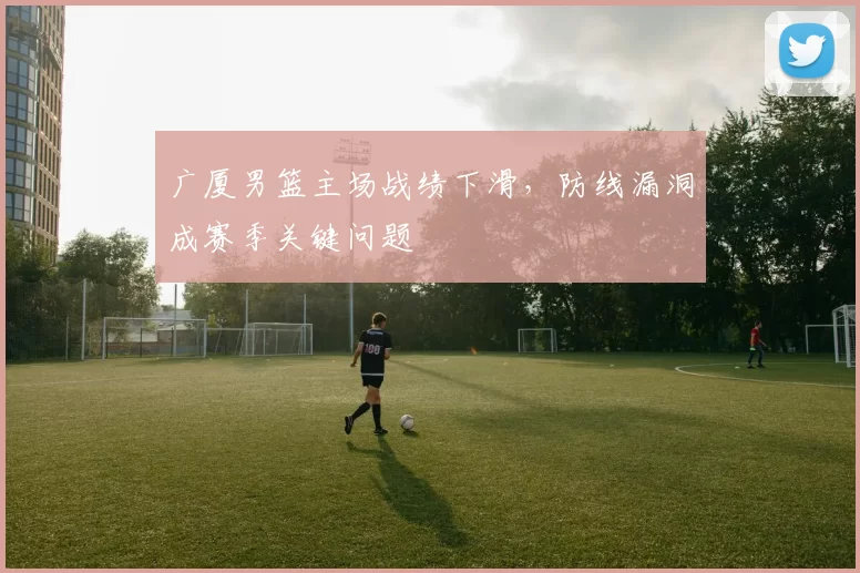 广厦男篮主场战绩下滑,防线漏洞成赛季关键问题