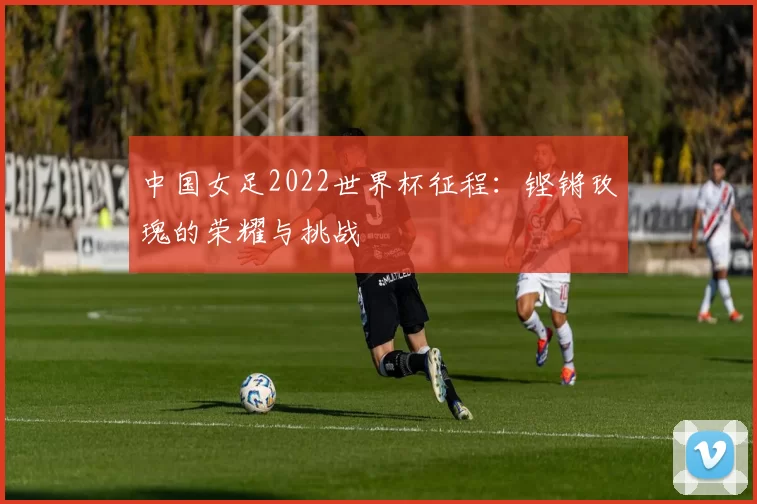 中国女足2022世界杯征程：铿锵玫瑰的荣耀与挑战