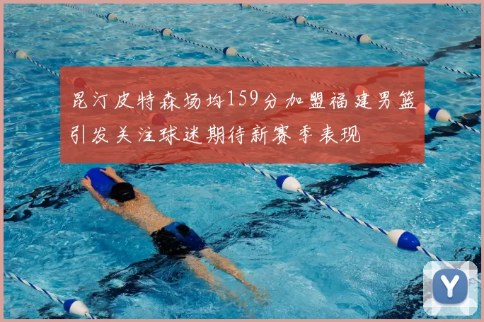昆汀皮特森场均159分加盟福建男篮引发关注球迷期待新赛季表现