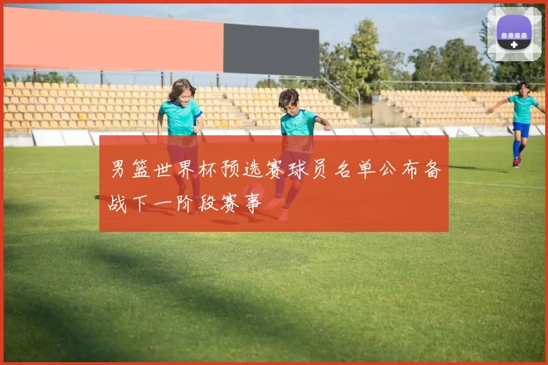 男篮世界杯预选赛球员名单公布备战下一阶段赛事