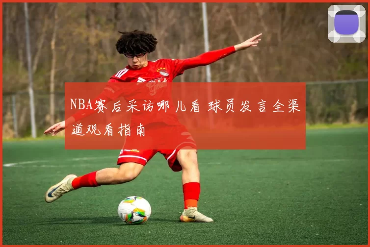 NBA赛后采访哪儿看 球员发言全渠道观看指南