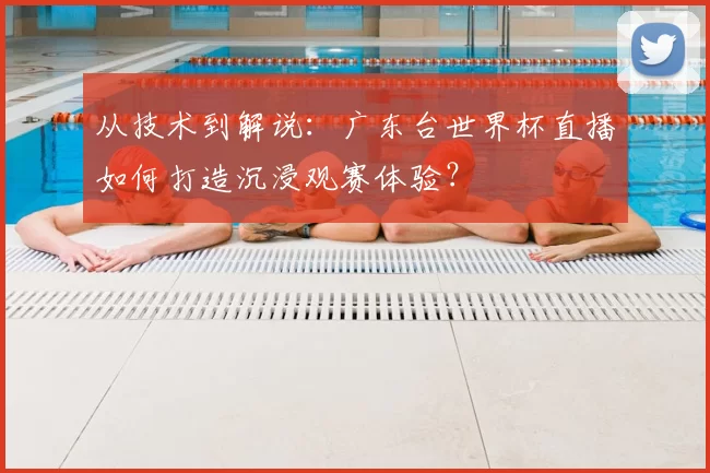 从技术到解说:广东台世界杯直播如何打造沉浸观赛体验?