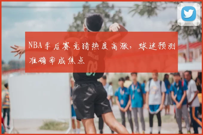 NBA季后赛竞猜热度高涨，球迷预测准确率成焦点