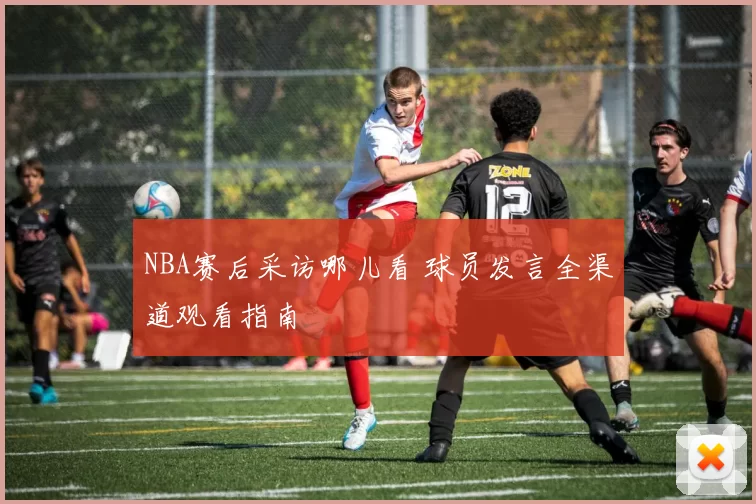 NBA赛后采访哪儿看 球员发言全渠道观看指南