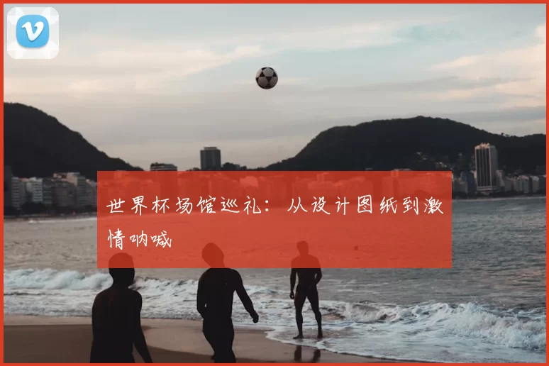 世界杯场馆巡礼:从设计图纸到激情呐喊