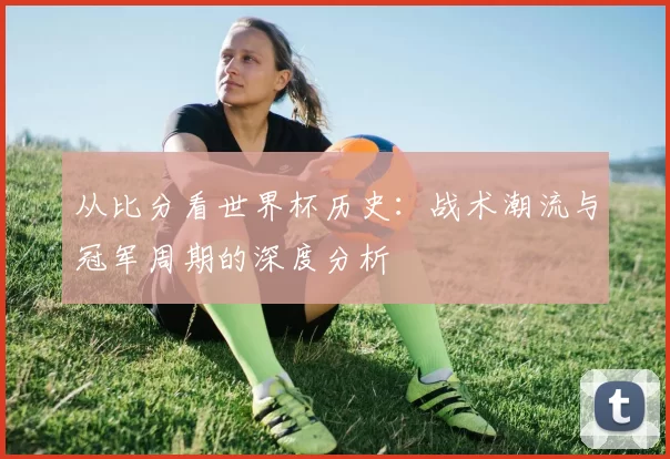 从比分看世界杯历史:战术潮流与冠军周期的深度分析